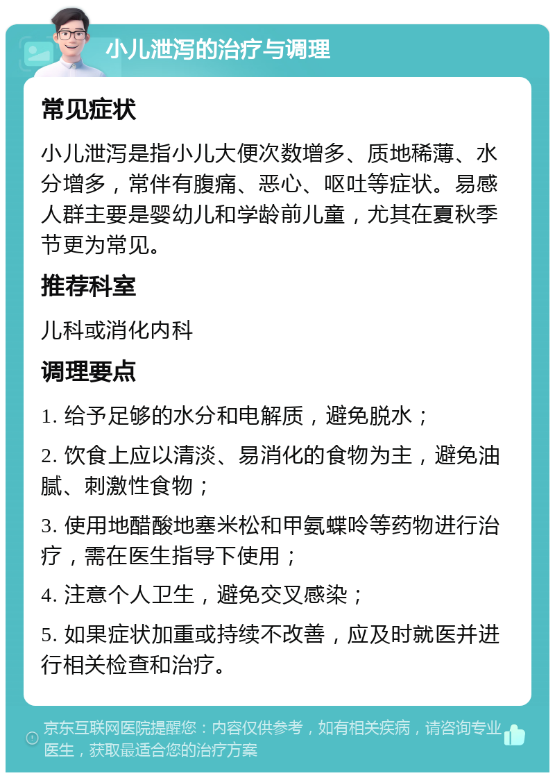 小儿泄泻的治疗与调理 常见症状 小儿泄泻是指小儿大便次数增多、质地稀薄、水分增多，常伴有腹痛、恶心、呕吐等症状。易感人群主要是婴幼儿和学龄前儿童，尤其在夏秋季节更为常见。 推荐科室 儿科或消化内科 调理要点 1. 给予足够的水分和电解质，避免脱水； 2. 饮食上应以清淡、易消化的食物为主，避免油腻、刺激性食物； 3. 使用地醋酸地塞米松和甲氨蝶呤等药物进行治疗，需在医生指导下使用； 4. 注意个人卫生，避免交叉感染； 5. 如果症状加重或持续不改善，应及时就医并进行相关检查和治疗。