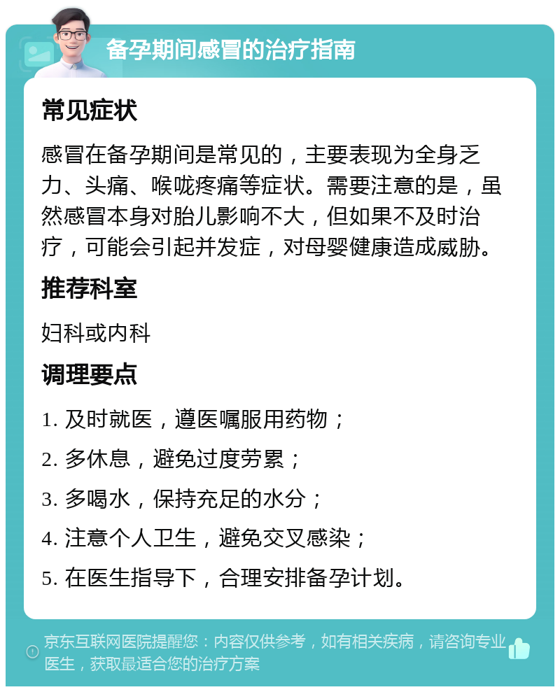 备孕期间感冒的治疗指南 常见症状 感冒在备孕期间是常见的，主要表现为全身乏力、头痛、喉咙疼痛等症状。需要注意的是，虽然感冒本身对胎儿影响不大，但如果不及时治疗，可能会引起并发症，对母婴健康造成威胁。 推荐科室 妇科或内科 调理要点 1. 及时就医，遵医嘱服用药物； 2. 多休息，避免过度劳累； 3. 多喝水，保持充足的水分； 4. 注意个人卫生，避免交叉感染； 5. 在医生指导下，合理安排备孕计划。