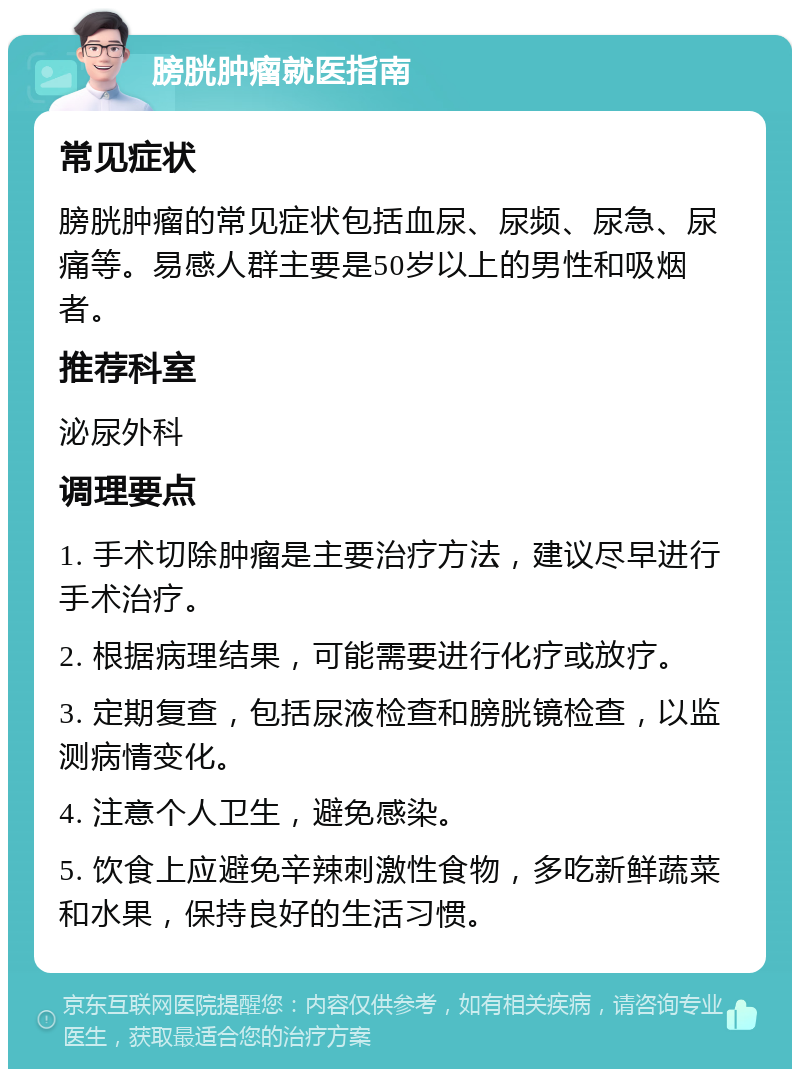 膀胱肿瘤就医指南 常见症状 膀胱肿瘤的常见症状包括血尿、尿频、尿急、尿痛等。易感人群主要是50岁以上的男性和吸烟者。 推荐科室 泌尿外科 调理要点 1. 手术切除肿瘤是主要治疗方法，建议尽早进行手术治疗。 2. 根据病理结果，可能需要进行化疗或放疗。 3. 定期复查，包括尿液检查和膀胱镜检查，以监测病情变化。 4. 注意个人卫生，避免感染。 5. 饮食上应避免辛辣刺激性食物，多吃新鲜蔬菜和水果，保持良好的生活习惯。