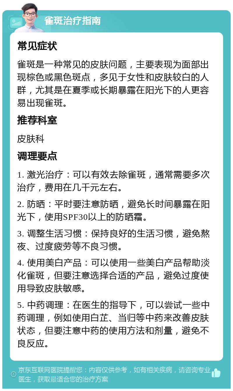 雀斑治疗指南 常见症状 雀斑是一种常见的皮肤问题，主要表现为面部出现棕色或黑色斑点，多见于女性和皮肤较白的人群，尤其是在夏季或长期暴露在阳光下的人更容易出现雀斑。 推荐科室 皮肤科 调理要点 1. 激光治疗：可以有效去除雀斑，通常需要多次治疗，费用在几千元左右。 2. 防晒：平时要注意防晒，避免长时间暴露在阳光下，使用SPF30以上的防晒霜。 3. 调整生活习惯：保持良好的生活习惯，避免熬夜、过度疲劳等不良习惯。 4. 使用美白产品：可以使用一些美白产品帮助淡化雀斑，但要注意选择合适的产品，避免过度使用导致皮肤敏感。 5. 中药调理：在医生的指导下，可以尝试一些中药调理，例如使用白芷、当归等中药来改善皮肤状态，但要注意中药的使用方法和剂量，避免不良反应。