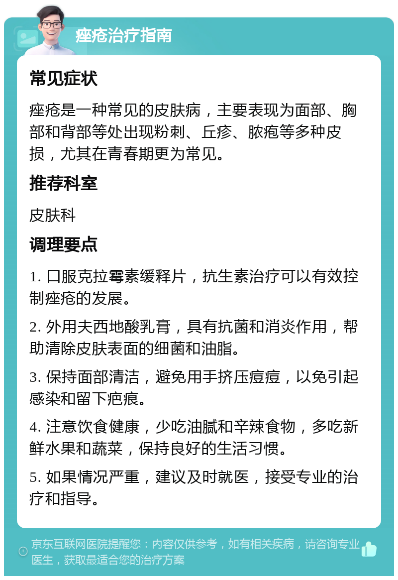 痤疮治疗指南 常见症状 痤疮是一种常见的皮肤病，主要表现为面部、胸部和背部等处出现粉刺、丘疹、脓疱等多种皮损，尤其在青春期更为常见。 推荐科室 皮肤科 调理要点 1. 口服克拉霉素缓释片，抗生素治疗可以有效控制痤疮的发展。 2. 外用夫西地酸乳膏，具有抗菌和消炎作用，帮助清除皮肤表面的细菌和油脂。 3. 保持面部清洁，避免用手挤压痘痘，以免引起感染和留下疤痕。 4. 注意饮食健康，少吃油腻和辛辣食物，多吃新鲜水果和蔬菜，保持良好的生活习惯。 5. 如果情况严重，建议及时就医，接受专业的治疗和指导。