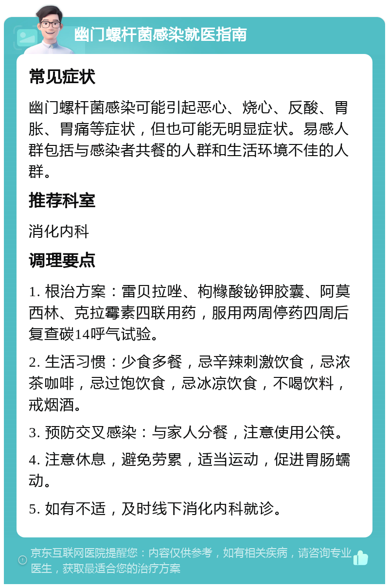 幽门螺杆菌感染就医指南 常见症状 幽门螺杆菌感染可能引起恶心、烧心、反酸、胃胀、胃痛等症状，但也可能无明显症状。易感人群包括与感染者共餐的人群和生活环境不佳的人群。 推荐科室 消化内科 调理要点 1. 根治方案：雷贝拉唑、枸橼酸铋钾胶囊、阿莫西林、克拉霉素四联用药，服用两周停药四周后复查碳14呼气试验。 2. 生活习惯：少食多餐，忌辛辣刺激饮食，忌浓茶咖啡，忌过饱饮食，忌冰凉饮食，不喝饮料，戒烟酒。 3. 预防交叉感染：与家人分餐，注意使用公筷。 4. 注意休息，避免劳累，适当运动，促进胃肠蠕动。 5. 如有不适，及时线下消化内科就诊。