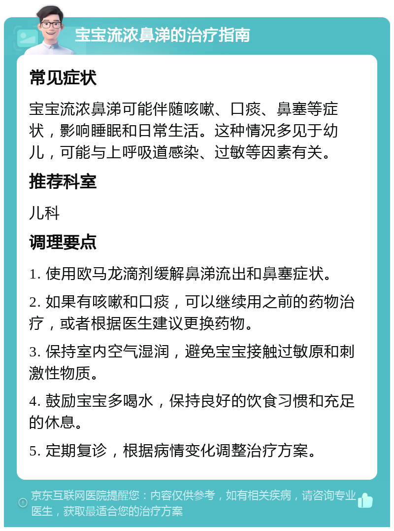 宝宝流浓鼻涕的治疗指南 常见症状 宝宝流浓鼻涕可能伴随咳嗽、口痰、鼻塞等症状，影响睡眠和日常生活。这种情况多见于幼儿，可能与上呼吸道感染、过敏等因素有关。 推荐科室 儿科 调理要点 1. 使用欧马龙滴剂缓解鼻涕流出和鼻塞症状。 2. 如果有咳嗽和口痰，可以继续用之前的药物治疗，或者根据医生建议更换药物。 3. 保持室内空气湿润，避免宝宝接触过敏原和刺激性物质。 4. 鼓励宝宝多喝水，保持良好的饮食习惯和充足的休息。 5. 定期复诊，根据病情变化调整治疗方案。