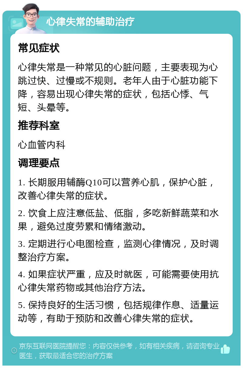 心律失常的辅助治疗 常见症状 心律失常是一种常见的心脏问题，主要表现为心跳过快、过慢或不规则。老年人由于心脏功能下降，容易出现心律失常的症状，包括心悸、气短、头晕等。 推荐科室 心血管内科 调理要点 1. 长期服用辅酶Q10可以营养心肌，保护心脏，改善心律失常的症状。 2. 饮食上应注意低盐、低脂，多吃新鲜蔬菜和水果，避免过度劳累和情绪激动。 3. 定期进行心电图检查，监测心律情况，及时调整治疗方案。 4. 如果症状严重，应及时就医，可能需要使用抗心律失常药物或其他治疗方法。 5. 保持良好的生活习惯，包括规律作息、适量运动等，有助于预防和改善心律失常的症状。