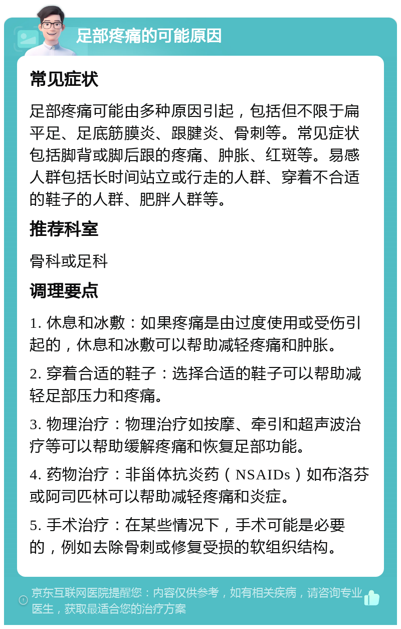 足部疼痛的可能原因 常见症状 足部疼痛可能由多种原因引起，包括但不限于扁平足、足底筋膜炎、跟腱炎、骨刺等。常见症状包括脚背或脚后跟的疼痛、肿胀、红斑等。易感人群包括长时间站立或行走的人群、穿着不合适的鞋子的人群、肥胖人群等。 推荐科室 骨科或足科 调理要点 1. 休息和冰敷：如果疼痛是由过度使用或受伤引起的，休息和冰敷可以帮助减轻疼痛和肿胀。 2. 穿着合适的鞋子：选择合适的鞋子可以帮助减轻足部压力和疼痛。 3. 物理治疗：物理治疗如按摩、牵引和超声波治疗等可以帮助缓解疼痛和恢复足部功能。 4. 药物治疗：非甾体抗炎药（NSAIDs）如布洛芬或阿司匹林可以帮助减轻疼痛和炎症。 5. 手术治疗：在某些情况下，手术可能是必要的，例如去除骨刺或修复受损的软组织结构。