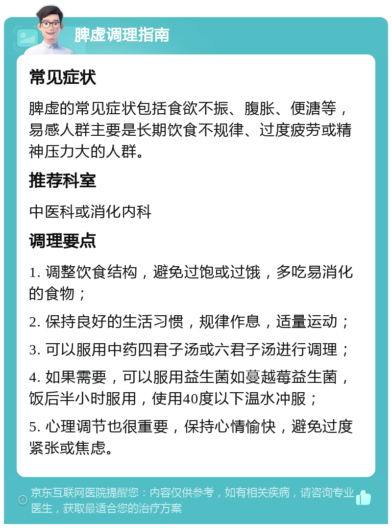 脾虚调理指南 常见症状 脾虚的常见症状包括食欲不振、腹胀、便溏等，易感人群主要是长期饮食不规律、过度疲劳或精神压力大的人群。 推荐科室 中医科或消化内科 调理要点 1. 调整饮食结构，避免过饱或过饿，多吃易消化的食物； 2. 保持良好的生活习惯，规律作息，适量运动； 3. 可以服用中药四君子汤或六君子汤进行调理； 4. 如果需要，可以服用益生菌如蔓越莓益生菌，饭后半小时服用，使用40度以下温水冲服； 5. 心理调节也很重要，保持心情愉快，避免过度紧张或焦虑。