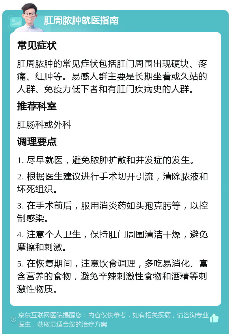 肛周脓肿就医指南 常见症状 肛周脓肿的常见症状包括肛门周围出现硬块、疼痛、红肿等。易感人群主要是长期坐着或久站的人群、免疫力低下者和有肛门疾病史的人群。 推荐科室 肛肠科或外科 调理要点 1. 尽早就医，避免脓肿扩散和并发症的发生。 2. 根据医生建议进行手术切开引流，清除脓液和坏死组织。 3. 在手术前后，服用消炎药如头孢克肟等，以控制感染。 4. 注意个人卫生，保持肛门周围清洁干燥，避免摩擦和刺激。 5. 在恢复期间，注意饮食调理，多吃易消化、富含营养的食物，避免辛辣刺激性食物和酒精等刺激性物质。