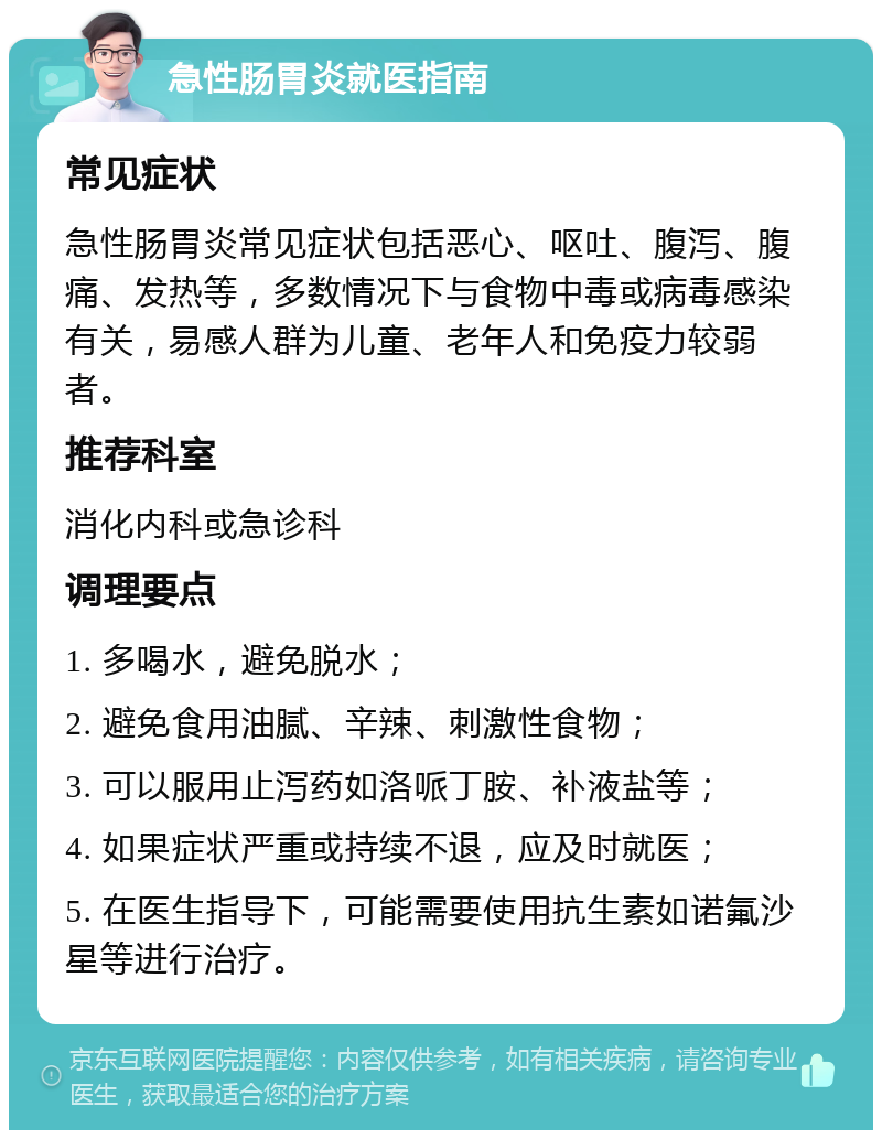 急性肠胃炎就医指南 常见症状 急性肠胃炎常见症状包括恶心、呕吐、腹泻、腹痛、发热等，多数情况下与食物中毒或病毒感染有关，易感人群为儿童、老年人和免疫力较弱者。 推荐科室 消化内科或急诊科 调理要点 1. 多喝水，避免脱水； 2. 避免食用油腻、辛辣、刺激性食物； 3. 可以服用止泻药如洛哌丁胺、补液盐等； 4. 如果症状严重或持续不退，应及时就医； 5. 在医生指导下，可能需要使用抗生素如诺氟沙星等进行治疗。