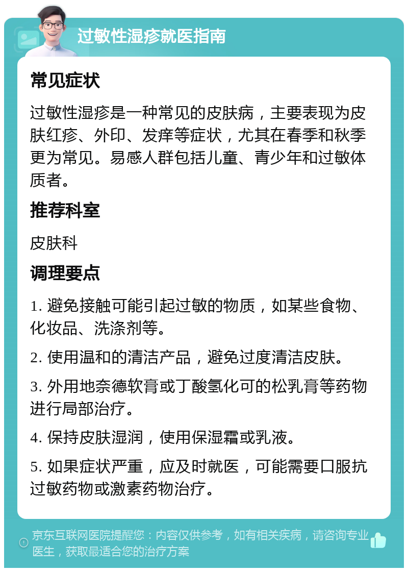 过敏性湿疹就医指南 常见症状 过敏性湿疹是一种常见的皮肤病，主要表现为皮肤红疹、外印、发痒等症状，尤其在春季和秋季更为常见。易感人群包括儿童、青少年和过敏体质者。 推荐科室 皮肤科 调理要点 1. 避免接触可能引起过敏的物质，如某些食物、化妆品、洗涤剂等。 2. 使用温和的清洁产品，避免过度清洁皮肤。 3. 外用地奈德软膏或丁酸氢化可的松乳膏等药物进行局部治疗。 4. 保持皮肤湿润，使用保湿霜或乳液。 5. 如果症状严重，应及时就医，可能需要口服抗过敏药物或激素药物治疗。