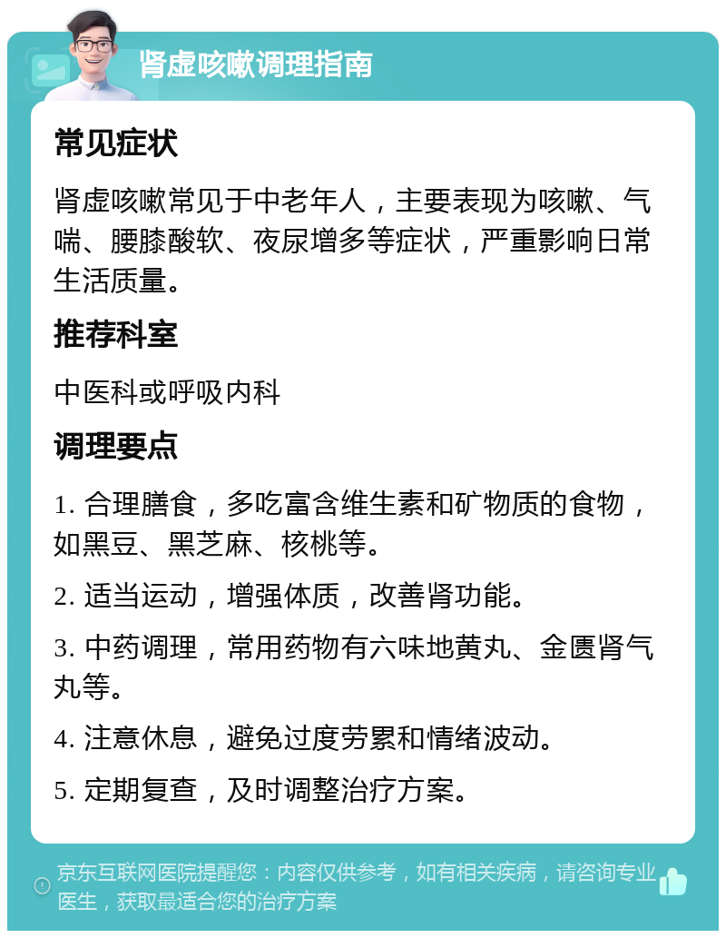 肾虚咳嗽调理指南 常见症状 肾虚咳嗽常见于中老年人，主要表现为咳嗽、气喘、腰膝酸软、夜尿增多等症状，严重影响日常生活质量。 推荐科室 中医科或呼吸内科 调理要点 1. 合理膳食，多吃富含维生素和矿物质的食物，如黑豆、黑芝麻、核桃等。 2. 适当运动，增强体质，改善肾功能。 3. 中药调理，常用药物有六味地黄丸、金匮肾气丸等。 4. 注意休息，避免过度劳累和情绪波动。 5. 定期复查，及时调整治疗方案。