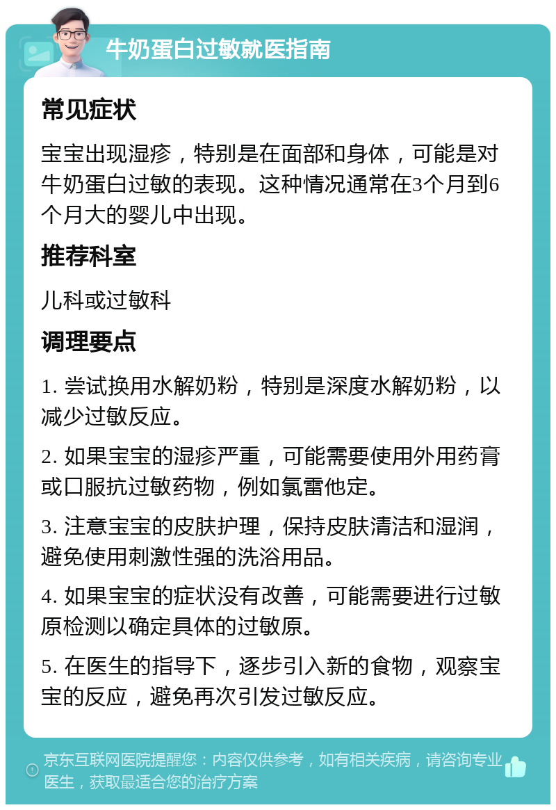 牛奶蛋白过敏就医指南 常见症状 宝宝出现湿疹，特别是在面部和身体，可能是对牛奶蛋白过敏的表现。这种情况通常在3个月到6个月大的婴儿中出现。 推荐科室 儿科或过敏科 调理要点 1. 尝试换用水解奶粉，特别是深度水解奶粉，以减少过敏反应。 2. 如果宝宝的湿疹严重，可能需要使用外用药膏或口服抗过敏药物，例如氯雷他定。 3. 注意宝宝的皮肤护理，保持皮肤清洁和湿润，避免使用刺激性强的洗浴用品。 4. 如果宝宝的症状没有改善，可能需要进行过敏原检测以确定具体的过敏原。 5. 在医生的指导下，逐步引入新的食物，观察宝宝的反应，避免再次引发过敏反应。