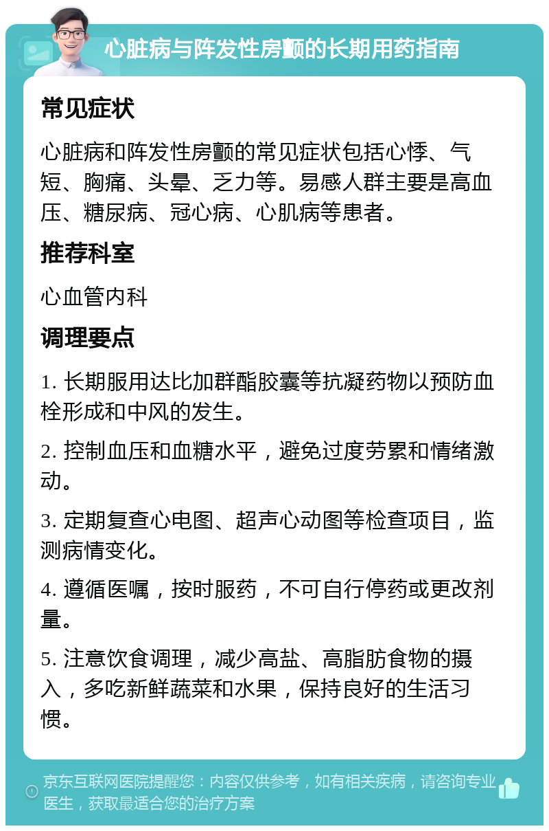 心脏病与阵发性房颤的长期用药指南 常见症状 心脏病和阵发性房颤的常见症状包括心悸、气短、胸痛、头晕、乏力等。易感人群主要是高血压、糖尿病、冠心病、心肌病等患者。 推荐科室 心血管内科 调理要点 1. 长期服用达比加群酯胶囊等抗凝药物以预防血栓形成和中风的发生。 2. 控制血压和血糖水平，避免过度劳累和情绪激动。 3. 定期复查心电图、超声心动图等检查项目，监测病情变化。 4. 遵循医嘱，按时服药，不可自行停药或更改剂量。 5. 注意饮食调理，减少高盐、高脂肪食物的摄入，多吃新鲜蔬菜和水果，保持良好的生活习惯。