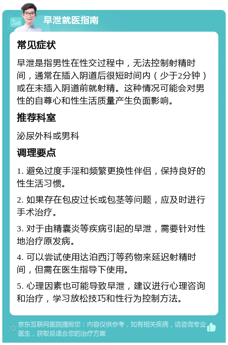 早泄就医指南 常见症状 早泄是指男性在性交过程中，无法控制射精时间，通常在插入阴道后很短时间内（少于2分钟）或在未插入阴道前就射精。这种情况可能会对男性的自尊心和性生活质量产生负面影响。 推荐科室 泌尿外科或男科 调理要点 1. 避免过度手淫和频繁更换性伴侣，保持良好的性生活习惯。 2. 如果存在包皮过长或包茎等问题，应及时进行手术治疗。 3. 对于由精囊炎等疾病引起的早泄，需要针对性地治疗原发病。 4. 可以尝试使用达泊西汀等药物来延迟射精时间，但需在医生指导下使用。 5. 心理因素也可能导致早泄，建议进行心理咨询和治疗，学习放松技巧和性行为控制方法。