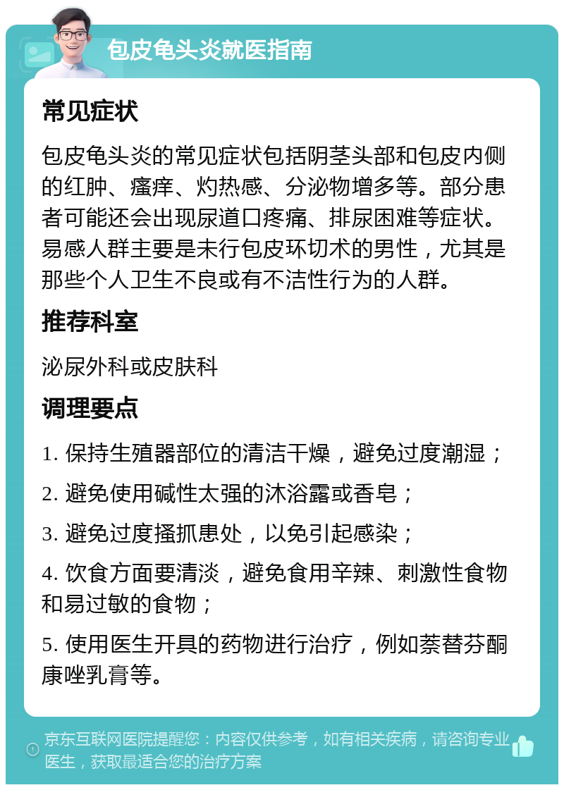 包皮龟头炎就医指南 常见症状 包皮龟头炎的常见症状包括阴茎头部和包皮内侧的红肿、瘙痒、灼热感、分泌物增多等。部分患者可能还会出现尿道口疼痛、排尿困难等症状。易感人群主要是未行包皮环切术的男性，尤其是那些个人卫生不良或有不洁性行为的人群。 推荐科室 泌尿外科或皮肤科 调理要点 1. 保持生殖器部位的清洁干燥，避免过度潮湿； 2. 避免使用碱性太强的沐浴露或香皂； 3. 避免过度搔抓患处，以免引起感染； 4. 饮食方面要清淡，避免食用辛辣、刺激性食物和易过敏的食物； 5. 使用医生开具的药物进行治疗，例如萘替芬酮康唑乳膏等。