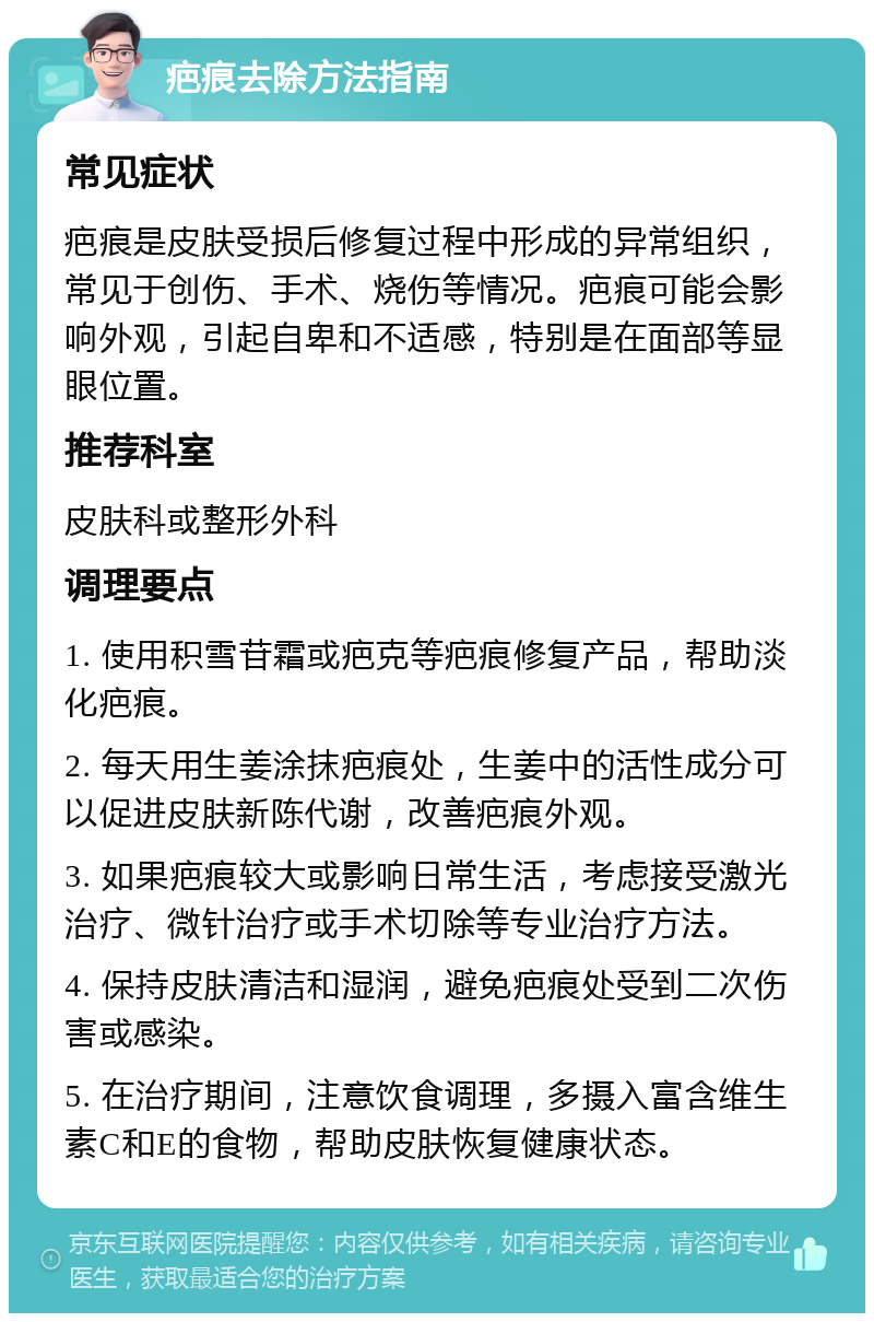 疤痕去除方法指南 常见症状 疤痕是皮肤受损后修复过程中形成的异常组织，常见于创伤、手术、烧伤等情况。疤痕可能会影响外观，引起自卑和不适感，特别是在面部等显眼位置。 推荐科室 皮肤科或整形外科 调理要点 1. 使用积雪苷霜或疤克等疤痕修复产品，帮助淡化疤痕。 2. 每天用生姜涂抹疤痕处，生姜中的活性成分可以促进皮肤新陈代谢，改善疤痕外观。 3. 如果疤痕较大或影响日常生活，考虑接受激光治疗、微针治疗或手术切除等专业治疗方法。 4. 保持皮肤清洁和湿润，避免疤痕处受到二次伤害或感染。 5. 在治疗期间，注意饮食调理，多摄入富含维生素C和E的食物，帮助皮肤恢复健康状态。