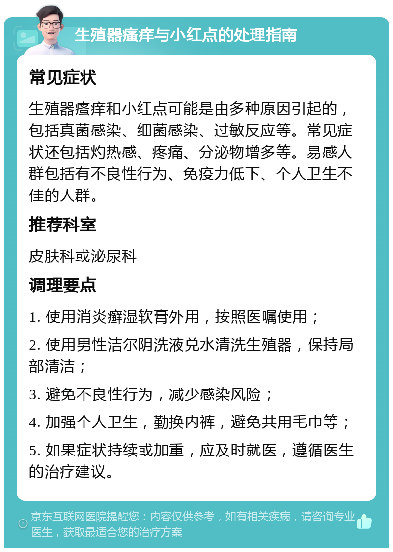 生殖器瘙痒与小红点的处理指南 常见症状 生殖器瘙痒和小红点可能是由多种原因引起的，包括真菌感染、细菌感染、过敏反应等。常见症状还包括灼热感、疼痛、分泌物增多等。易感人群包括有不良性行为、免疫力低下、个人卫生不佳的人群。 推荐科室 皮肤科或泌尿科 调理要点 1. 使用消炎癣湿软膏外用，按照医嘱使用； 2. 使用男性洁尔阴洗液兑水清洗生殖器，保持局部清洁； 3. 避免不良性行为，减少感染风险； 4. 加强个人卫生，勤换内裤，避免共用毛巾等； 5. 如果症状持续或加重，应及时就医，遵循医生的治疗建议。