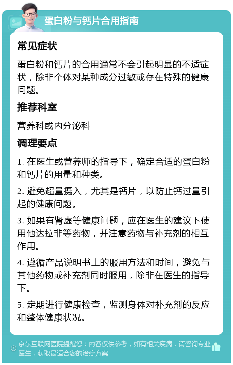 蛋白粉与钙片合用指南 常见症状 蛋白粉和钙片的合用通常不会引起明显的不适症状，除非个体对某种成分过敏或存在特殊的健康问题。 推荐科室 营养科或内分泌科 调理要点 1. 在医生或营养师的指导下，确定合适的蛋白粉和钙片的用量和种类。 2. 避免超量摄入，尤其是钙片，以防止钙过量引起的健康问题。 3. 如果有肾虚等健康问题，应在医生的建议下使用他达拉非等药物，并注意药物与补充剂的相互作用。 4. 遵循产品说明书上的服用方法和时间，避免与其他药物或补充剂同时服用，除非在医生的指导下。 5. 定期进行健康检查，监测身体对补充剂的反应和整体健康状况。