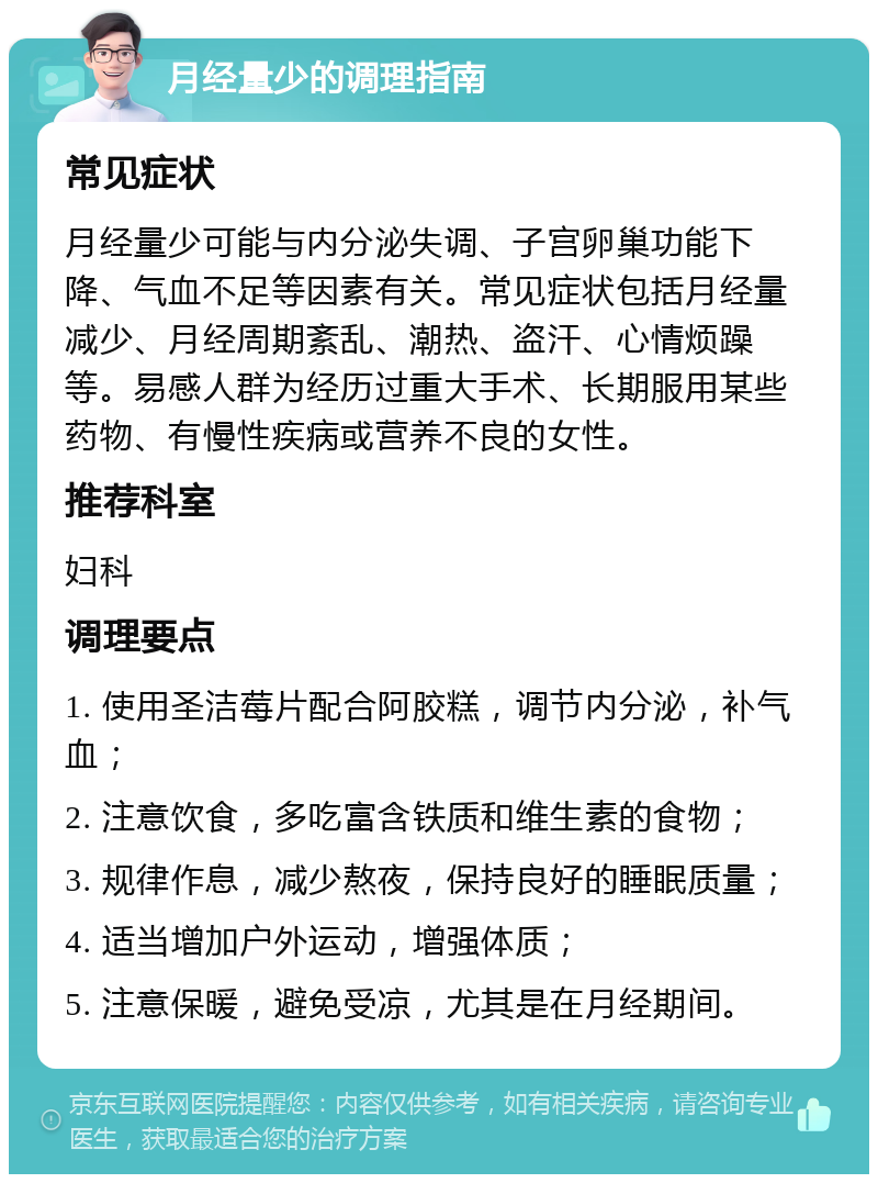 月经量少的调理指南 常见症状 月经量少可能与内分泌失调、子宫卵巢功能下降、气血不足等因素有关。常见症状包括月经量减少、月经周期紊乱、潮热、盗汗、心情烦躁等。易感人群为经历过重大手术、长期服用某些药物、有慢性疾病或营养不良的女性。 推荐科室 妇科 调理要点 1. 使用圣洁莓片配合阿胶糕，调节内分泌，补气血； 2. 注意饮食，多吃富含铁质和维生素的食物； 3. 规律作息，减少熬夜，保持良好的睡眠质量； 4. 适当增加户外运动，增强体质； 5. 注意保暖，避免受凉，尤其是在月经期间。