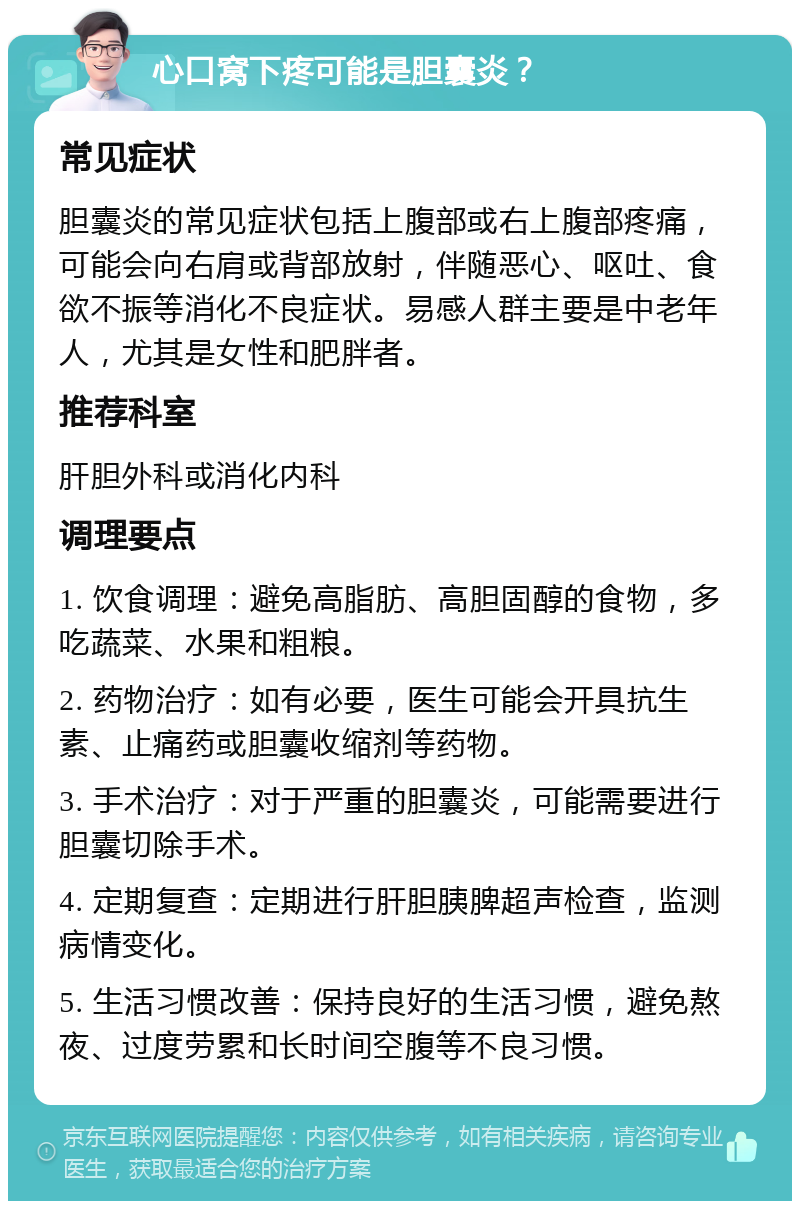 心口窝下疼可能是胆囊炎？ 常见症状 胆囊炎的常见症状包括上腹部或右上腹部疼痛，可能会向右肩或背部放射，伴随恶心、呕吐、食欲不振等消化不良症状。易感人群主要是中老年人，尤其是女性和肥胖者。 推荐科室 肝胆外科或消化内科 调理要点 1. 饮食调理：避免高脂肪、高胆固醇的食物，多吃蔬菜、水果和粗粮。 2. 药物治疗：如有必要，医生可能会开具抗生素、止痛药或胆囊收缩剂等药物。 3. 手术治疗：对于严重的胆囊炎，可能需要进行胆囊切除手术。 4. 定期复查：定期进行肝胆胰脾超声检查，监测病情变化。 5. 生活习惯改善：保持良好的生活习惯，避免熬夜、过度劳累和长时间空腹等不良习惯。