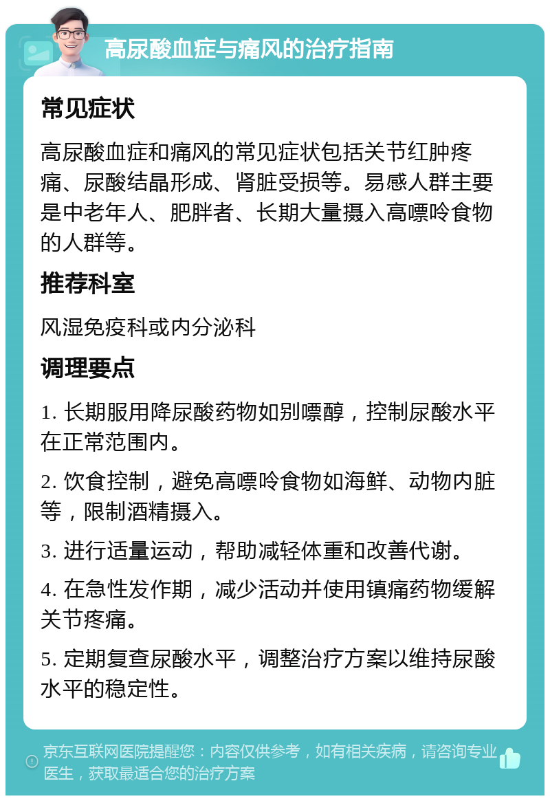 高尿酸血症与痛风的治疗指南 常见症状 高尿酸血症和痛风的常见症状包括关节红肿疼痛、尿酸结晶形成、肾脏受损等。易感人群主要是中老年人、肥胖者、长期大量摄入高嘌呤食物的人群等。 推荐科室 风湿免疫科或内分泌科 调理要点 1. 长期服用降尿酸药物如别嘌醇，控制尿酸水平在正常范围内。 2. 饮食控制，避免高嘌呤食物如海鲜、动物内脏等，限制酒精摄入。 3. 进行适量运动，帮助减轻体重和改善代谢。 4. 在急性发作期，减少活动并使用镇痛药物缓解关节疼痛。 5. 定期复查尿酸水平，调整治疗方案以维持尿酸水平的稳定性。