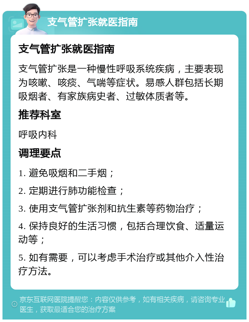 支气管扩张就医指南 支气管扩张就医指南 支气管扩张是一种慢性呼吸系统疾病，主要表现为咳嗽、咳痰、气喘等症状。易感人群包括长期吸烟者、有家族病史者、过敏体质者等。 推荐科室 呼吸内科 调理要点 1. 避免吸烟和二手烟； 2. 定期进行肺功能检查； 3. 使用支气管扩张剂和抗生素等药物治疗； 4. 保持良好的生活习惯，包括合理饮食、适量运动等； 5. 如有需要，可以考虑手术治疗或其他介入性治疗方法。