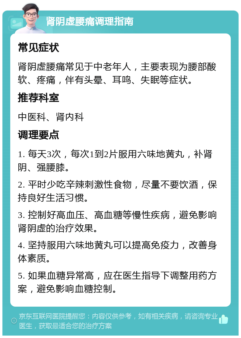 肾阴虚腰痛调理指南 常见症状 肾阴虚腰痛常见于中老年人，主要表现为腰部酸软、疼痛，伴有头晕、耳鸣、失眠等症状。 推荐科室 中医科、肾内科 调理要点 1. 每天3次，每次1到2片服用六味地黄丸，补肾阴、强腰膝。 2. 平时少吃辛辣刺激性食物，尽量不要饮酒，保持良好生活习惯。 3. 控制好高血压、高血糖等慢性疾病，避免影响肾阴虚的治疗效果。 4. 坚持服用六味地黄丸可以提高免疫力，改善身体素质。 5. 如果血糖异常高，应在医生指导下调整用药方案，避免影响血糖控制。