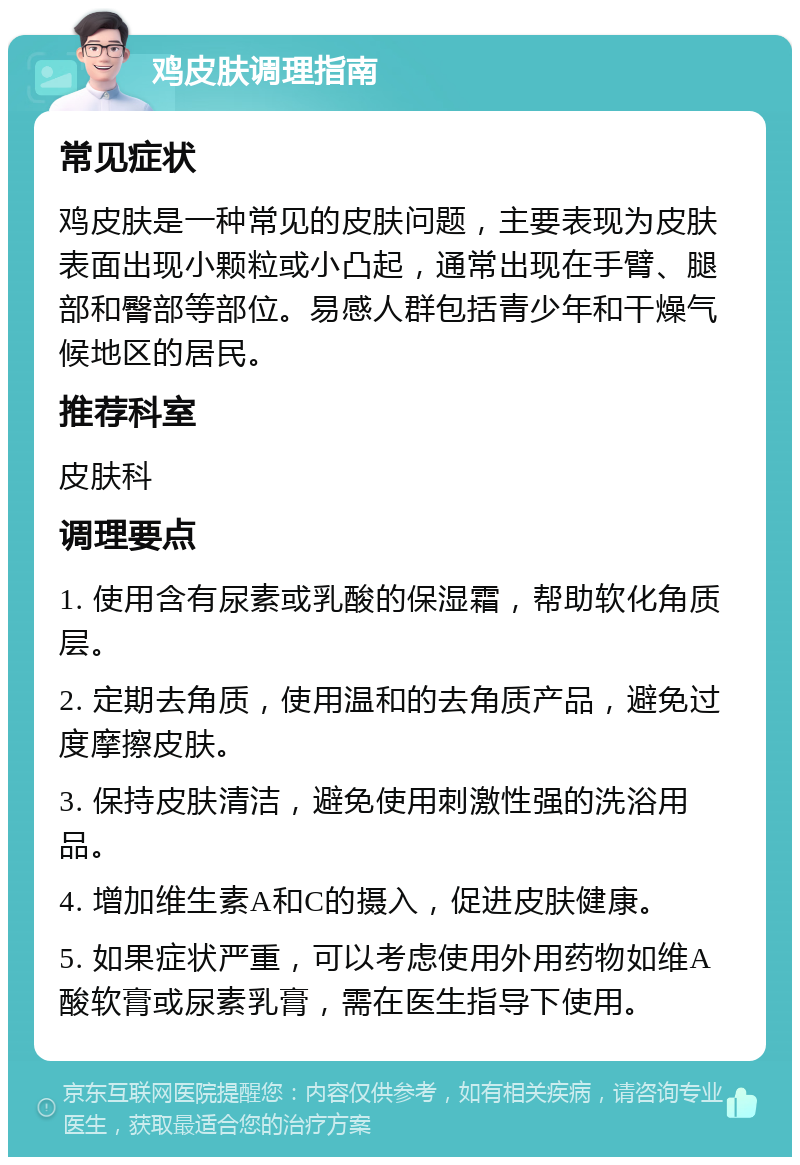 鸡皮肤调理指南 常见症状 鸡皮肤是一种常见的皮肤问题，主要表现为皮肤表面出现小颗粒或小凸起，通常出现在手臂、腿部和臀部等部位。易感人群包括青少年和干燥气候地区的居民。 推荐科室 皮肤科 调理要点 1. 使用含有尿素或乳酸的保湿霜，帮助软化角质层。 2. 定期去角质，使用温和的去角质产品，避免过度摩擦皮肤。 3. 保持皮肤清洁，避免使用刺激性强的洗浴用品。 4. 增加维生素A和C的摄入，促进皮肤健康。 5. 如果症状严重，可以考虑使用外用药物如维A酸软膏或尿素乳膏，需在医生指导下使用。