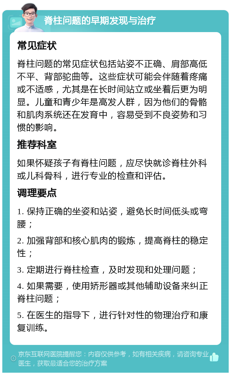 脊柱问题的早期发现与治疗 常见症状 脊柱问题的常见症状包括站姿不正确、肩部高低不平、背部驼曲等。这些症状可能会伴随着疼痛或不适感，尤其是在长时间站立或坐着后更为明显。儿童和青少年是高发人群，因为他们的骨骼和肌肉系统还在发育中，容易受到不良姿势和习惯的影响。 推荐科室 如果怀疑孩子有脊柱问题，应尽快就诊脊柱外科或儿科骨科，进行专业的检查和评估。 调理要点 1. 保持正确的坐姿和站姿，避免长时间低头或弯腰； 2. 加强背部和核心肌肉的锻炼，提高脊柱的稳定性； 3. 定期进行脊柱检查，及时发现和处理问题； 4. 如果需要，使用矫形器或其他辅助设备来纠正脊柱问题； 5. 在医生的指导下，进行针对性的物理治疗和康复训练。