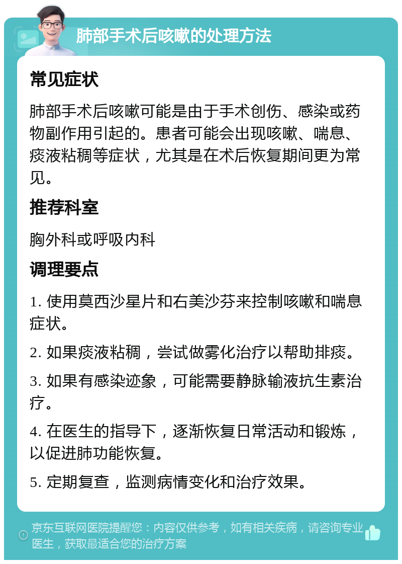 肺部手术后咳嗽的处理方法 常见症状 肺部手术后咳嗽可能是由于手术创伤、感染或药物副作用引起的。患者可能会出现咳嗽、喘息、痰液粘稠等症状，尤其是在术后恢复期间更为常见。 推荐科室 胸外科或呼吸内科 调理要点 1. 使用莫西沙星片和右美沙芬来控制咳嗽和喘息症状。 2. 如果痰液粘稠，尝试做雾化治疗以帮助排痰。 3. 如果有感染迹象，可能需要静脉输液抗生素治疗。 4. 在医生的指导下，逐渐恢复日常活动和锻炼，以促进肺功能恢复。 5. 定期复查，监测病情变化和治疗效果。