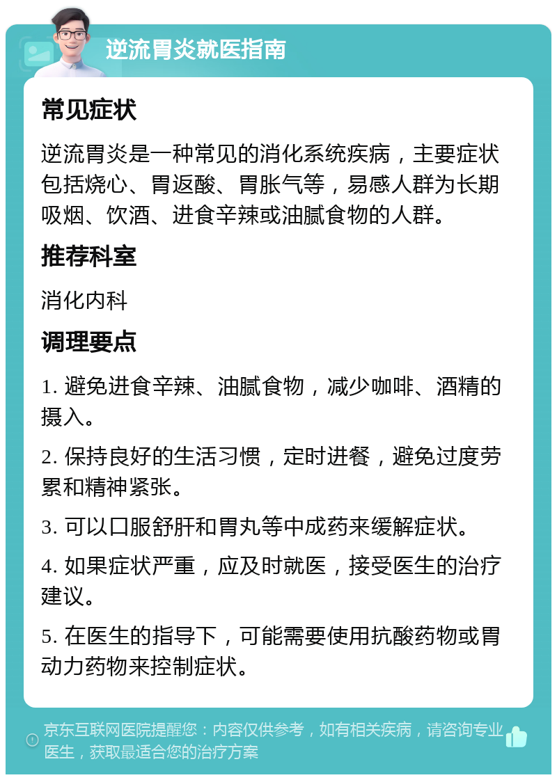 逆流胃炎就医指南 常见症状 逆流胃炎是一种常见的消化系统疾病，主要症状包括烧心、胃返酸、胃胀气等，易感人群为长期吸烟、饮酒、进食辛辣或油腻食物的人群。 推荐科室 消化内科 调理要点 1. 避免进食辛辣、油腻食物，减少咖啡、酒精的摄入。 2. 保持良好的生活习惯，定时进餐，避免过度劳累和精神紧张。 3. 可以口服舒肝和胃丸等中成药来缓解症状。 4. 如果症状严重，应及时就医，接受医生的治疗建议。 5. 在医生的指导下，可能需要使用抗酸药物或胃动力药物来控制症状。