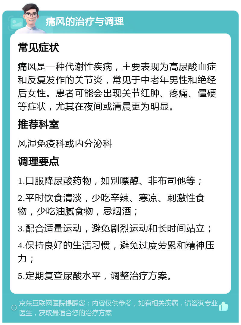 痛风的治疗与调理 常见症状 痛风是一种代谢性疾病，主要表现为高尿酸血症和反复发作的关节炎，常见于中老年男性和绝经后女性。患者可能会出现关节红肿、疼痛、僵硬等症状，尤其在夜间或清晨更为明显。 推荐科室 风湿免疫科或内分泌科 调理要点 1.口服降尿酸药物，如别嘌醇、非布司他等； 2.平时饮食清淡，少吃辛辣、寒凉、刺激性食物，少吃油腻食物，忌烟酒； 3.配合适量运动，避免剧烈运动和长时间站立； 4.保持良好的生活习惯，避免过度劳累和精神压力； 5.定期复查尿酸水平，调整治疗方案。