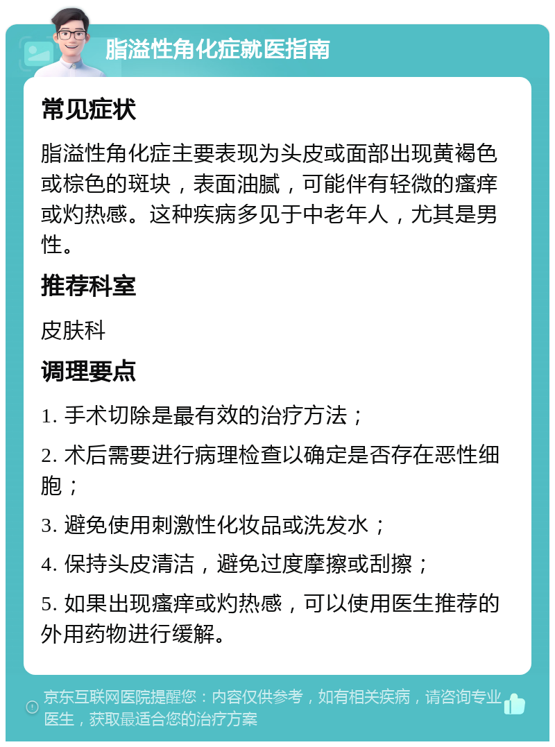 脂溢性角化症就医指南 常见症状 脂溢性角化症主要表现为头皮或面部出现黄褐色或棕色的斑块，表面油腻，可能伴有轻微的瘙痒或灼热感。这种疾病多见于中老年人，尤其是男性。 推荐科室 皮肤科 调理要点 1. 手术切除是最有效的治疗方法； 2. 术后需要进行病理检查以确定是否存在恶性细胞； 3. 避免使用刺激性化妆品或洗发水； 4. 保持头皮清洁，避免过度摩擦或刮擦； 5. 如果出现瘙痒或灼热感，可以使用医生推荐的外用药物进行缓解。