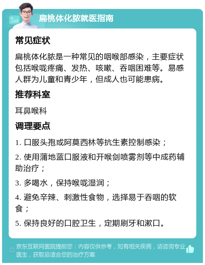 扁桃体化脓就医指南 常见症状 扁桃体化脓是一种常见的咽喉部感染，主要症状包括喉咙疼痛、发热、咳嗽、吞咽困难等。易感人群为儿童和青少年，但成人也可能患病。 推荐科室 耳鼻喉科 调理要点 1. 口服头孢或阿莫西林等抗生素控制感染； 2. 使用蒲地蓝口服液和开喉剑喷雾剂等中成药辅助治疗； 3. 多喝水，保持喉咙湿润； 4. 避免辛辣、刺激性食物，选择易于吞咽的软食； 5. 保持良好的口腔卫生，定期刷牙和漱口。