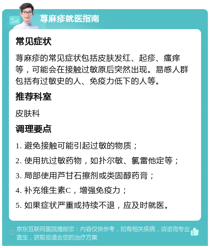 荨麻疹就医指南 常见症状 荨麻疹的常见症状包括皮肤发红、起疹、瘙痒等，可能会在接触过敏原后突然出现。易感人群包括有过敏史的人、免疫力低下的人等。 推荐科室 皮肤科 调理要点 1. 避免接触可能引起过敏的物质； 2. 使用抗过敏药物，如扑尔敏、氯雷他定等； 3. 局部使用芦甘石擦剂或类固醇药膏； 4. 补充维生素C，增强免疫力； 5. 如果症状严重或持续不退，应及时就医。