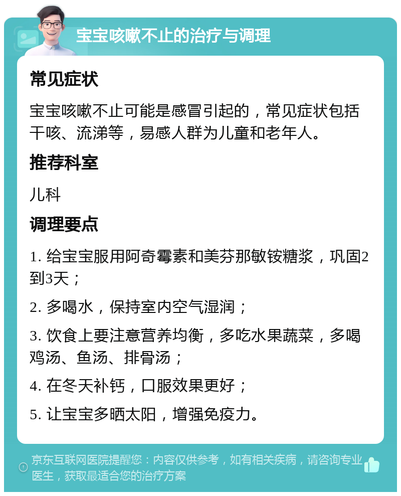 宝宝咳嗽不止的治疗与调理 常见症状 宝宝咳嗽不止可能是感冒引起的，常见症状包括干咳、流涕等，易感人群为儿童和老年人。 推荐科室 儿科 调理要点 1. 给宝宝服用阿奇霉素和美芬那敏铵糖浆，巩固2到3天； 2. 多喝水，保持室内空气湿润； 3. 饮食上要注意营养均衡，多吃水果蔬菜，多喝鸡汤、鱼汤、排骨汤； 4. 在冬天补钙，口服效果更好； 5. 让宝宝多晒太阳，增强免疫力。