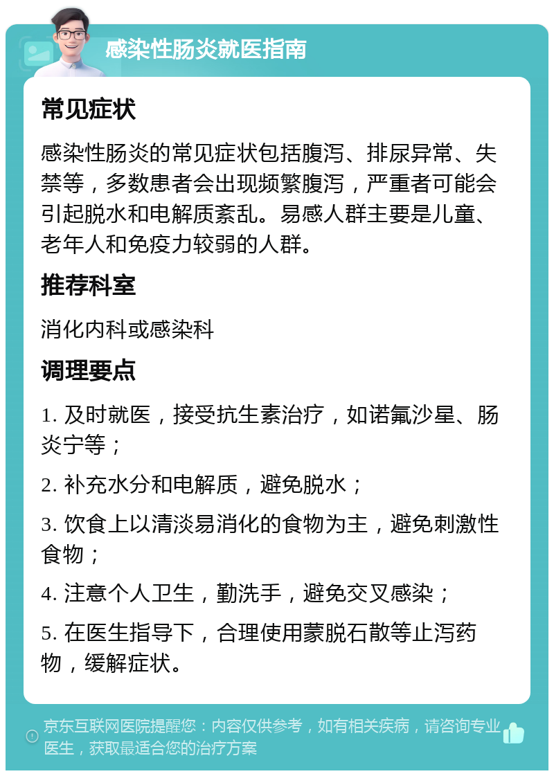 感染性肠炎就医指南 常见症状 感染性肠炎的常见症状包括腹泻、排尿异常、失禁等，多数患者会出现频繁腹泻，严重者可能会引起脱水和电解质紊乱。易感人群主要是儿童、老年人和免疫力较弱的人群。 推荐科室 消化内科或感染科 调理要点 1. 及时就医，接受抗生素治疗，如诺氟沙星、肠炎宁等； 2. 补充水分和电解质，避免脱水； 3. 饮食上以清淡易消化的食物为主，避免刺激性食物； 4. 注意个人卫生，勤洗手，避免交叉感染； 5. 在医生指导下，合理使用蒙脱石散等止泻药物，缓解症状。