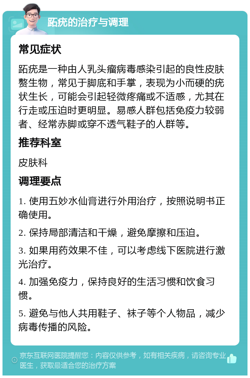 跖疣的治疗与调理 常见症状 跖疣是一种由人乳头瘤病毒感染引起的良性皮肤赘生物，常见于脚底和手掌，表现为小而硬的疣状生长，可能会引起轻微疼痛或不适感，尤其在行走或压迫时更明显。易感人群包括免疫力较弱者、经常赤脚或穿不透气鞋子的人群等。 推荐科室 皮肤科 调理要点 1. 使用五妙水仙膏进行外用治疗，按照说明书正确使用。 2. 保持局部清洁和干燥，避免摩擦和压迫。 3. 如果用药效果不佳，可以考虑线下医院进行激光治疗。 4. 加强免疫力，保持良好的生活习惯和饮食习惯。 5. 避免与他人共用鞋子、袜子等个人物品，减少病毒传播的风险。