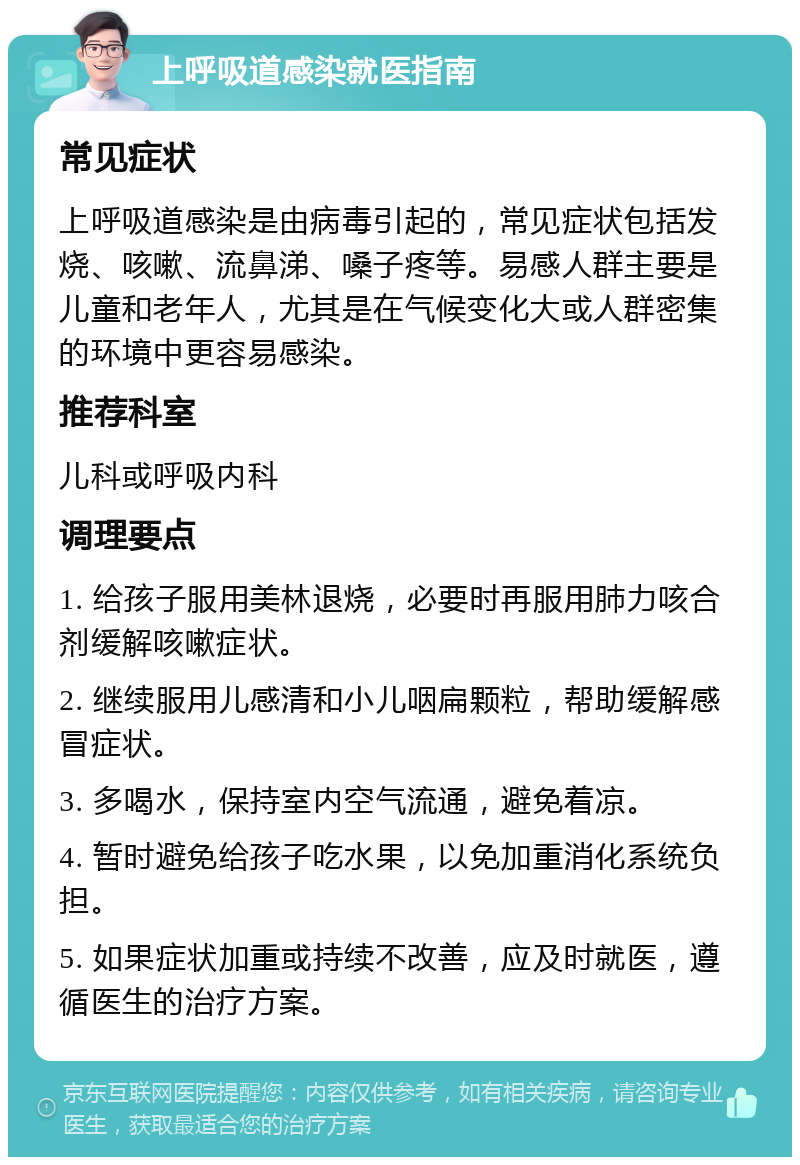 上呼吸道感染就医指南 常见症状 上呼吸道感染是由病毒引起的，常见症状包括发烧、咳嗽、流鼻涕、嗓子疼等。易感人群主要是儿童和老年人，尤其是在气候变化大或人群密集的环境中更容易感染。 推荐科室 儿科或呼吸内科 调理要点 1. 给孩子服用美林退烧，必要时再服用肺力咳合剂缓解咳嗽症状。 2. 继续服用儿感清和小儿咽扁颗粒，帮助缓解感冒症状。 3. 多喝水，保持室内空气流通，避免着凉。 4. 暂时避免给孩子吃水果，以免加重消化系统负担。 5. 如果症状加重或持续不改善，应及时就医，遵循医生的治疗方案。