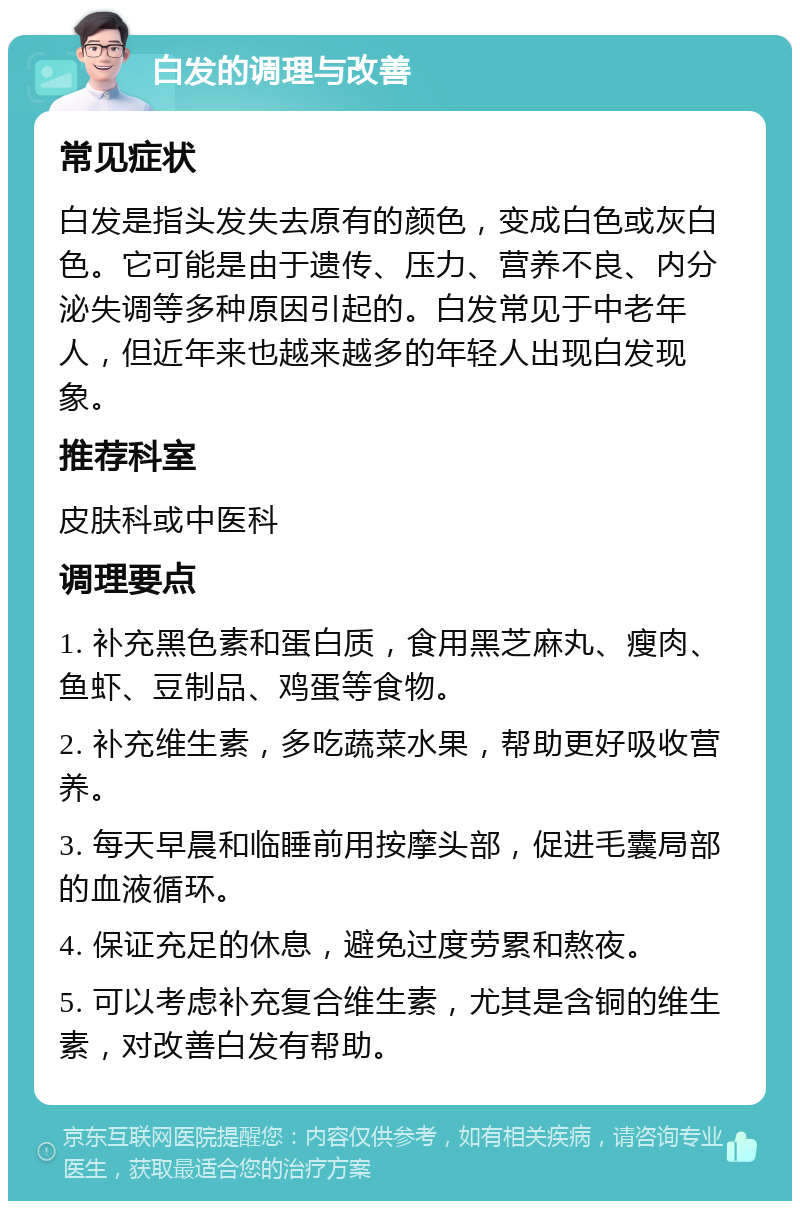 白发的调理与改善 常见症状 白发是指头发失去原有的颜色，变成白色或灰白色。它可能是由于遗传、压力、营养不良、内分泌失调等多种原因引起的。白发常见于中老年人，但近年来也越来越多的年轻人出现白发现象。 推荐科室 皮肤科或中医科 调理要点 1. 补充黑色素和蛋白质，食用黑芝麻丸、瘦肉、鱼虾、豆制品、鸡蛋等食物。 2. 补充维生素，多吃蔬菜水果，帮助更好吸收营养。 3. 每天早晨和临睡前用按摩头部，促进毛囊局部的血液循环。 4. 保证充足的休息，避免过度劳累和熬夜。 5. 可以考虑补充复合维生素，尤其是含铜的维生素，对改善白发有帮助。