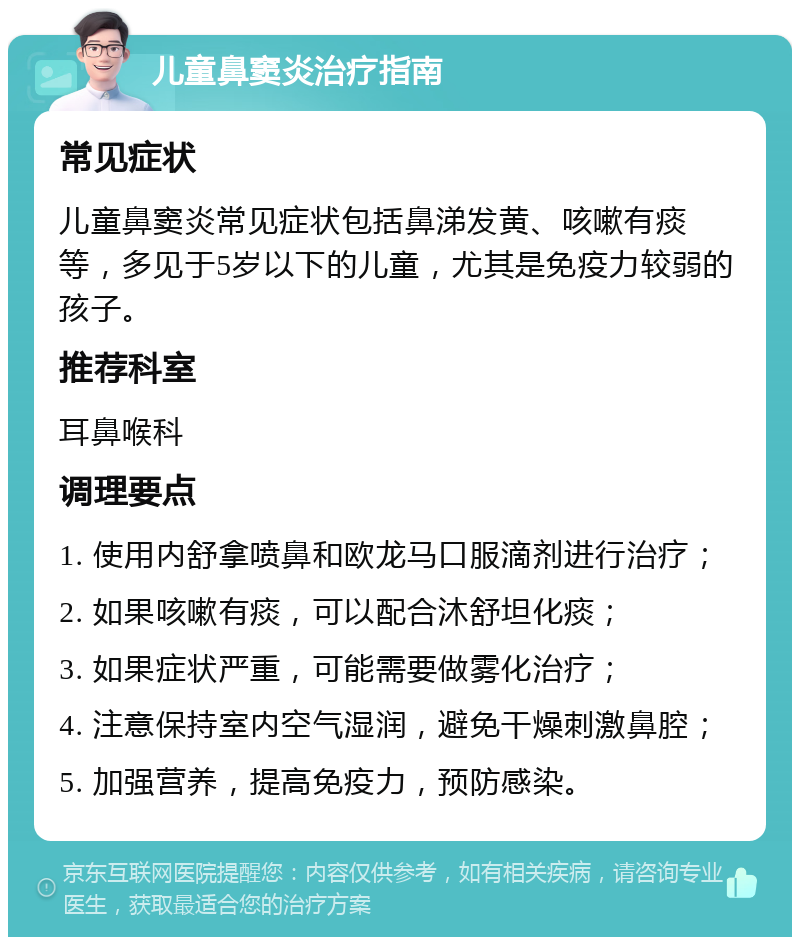 儿童鼻窦炎治疗指南 常见症状 儿童鼻窦炎常见症状包括鼻涕发黄、咳嗽有痰等，多见于5岁以下的儿童，尤其是免疫力较弱的孩子。 推荐科室 耳鼻喉科 调理要点 1. 使用内舒拿喷鼻和欧龙马口服滴剂进行治疗； 2. 如果咳嗽有痰，可以配合沐舒坦化痰； 3. 如果症状严重，可能需要做雾化治疗； 4. 注意保持室内空气湿润，避免干燥刺激鼻腔； 5. 加强营养，提高免疫力，预防感染。