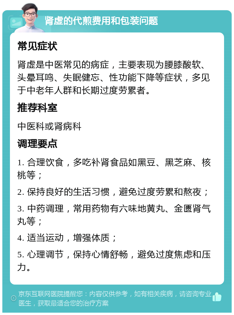 肾虚的代煎费用和包装问题 常见症状 肾虚是中医常见的病症，主要表现为腰膝酸软、头晕耳鸣、失眠健忘、性功能下降等症状，多见于中老年人群和长期过度劳累者。 推荐科室 中医科或肾病科 调理要点 1. 合理饮食，多吃补肾食品如黑豆、黑芝麻、核桃等； 2. 保持良好的生活习惯，避免过度劳累和熬夜； 3. 中药调理，常用药物有六味地黄丸、金匮肾气丸等； 4. 适当运动，增强体质； 5. 心理调节，保持心情舒畅，避免过度焦虑和压力。