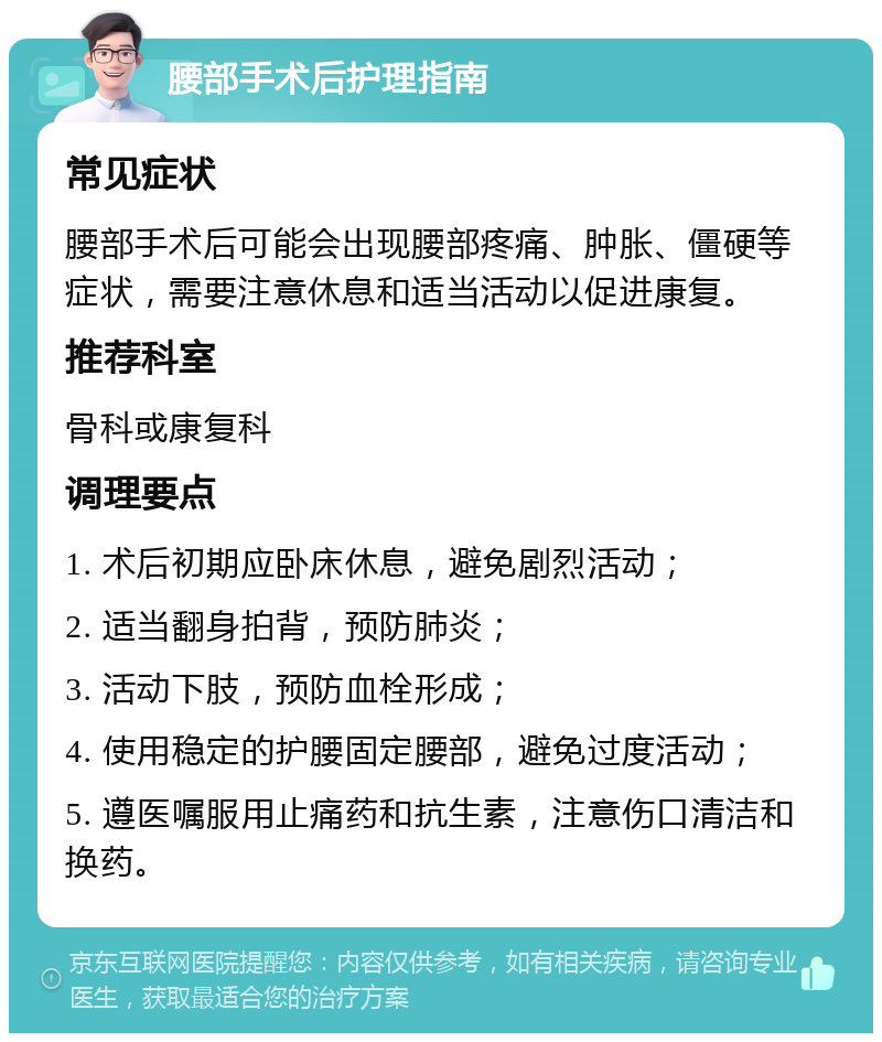 腰部手术后护理指南 常见症状 腰部手术后可能会出现腰部疼痛、肿胀、僵硬等症状，需要注意休息和适当活动以促进康复。 推荐科室 骨科或康复科 调理要点 1. 术后初期应卧床休息，避免剧烈活动； 2. 适当翻身拍背，预防肺炎； 3. 活动下肢，预防血栓形成； 4. 使用稳定的护腰固定腰部，避免过度活动； 5. 遵医嘱服用止痛药和抗生素，注意伤口清洁和换药。