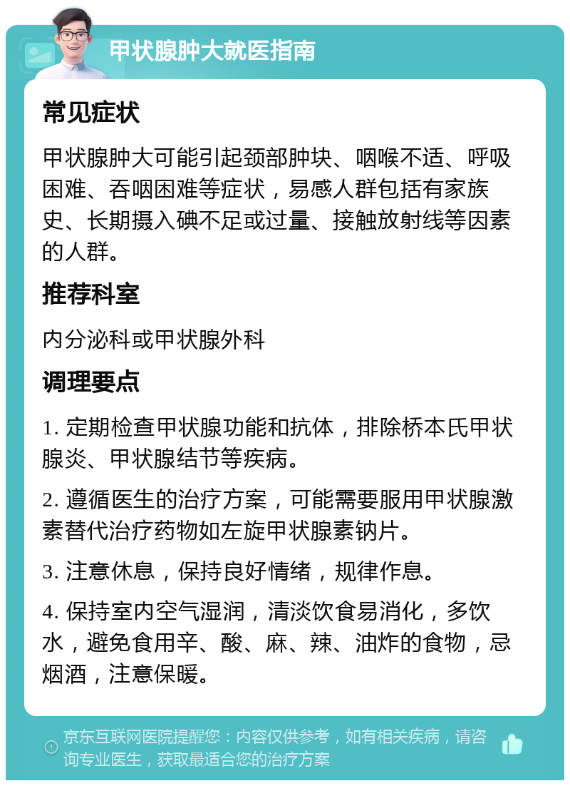 甲状腺肿大就医指南 常见症状 甲状腺肿大可能引起颈部肿块、咽喉不适、呼吸困难、吞咽困难等症状，易感人群包括有家族史、长期摄入碘不足或过量、接触放射线等因素的人群。 推荐科室 内分泌科或甲状腺外科 调理要点 1. 定期检查甲状腺功能和抗体，排除桥本氏甲状腺炎、甲状腺结节等疾病。 2. 遵循医生的治疗方案，可能需要服用甲状腺激素替代治疗药物如左旋甲状腺素钠片。 3. 注意休息，保持良好情绪，规律作息。 4. 保持室内空气湿润，清淡饮食易消化，多饮水，避免食用辛、酸、麻、辣、油炸的食物，忌烟酒，注意保暖。