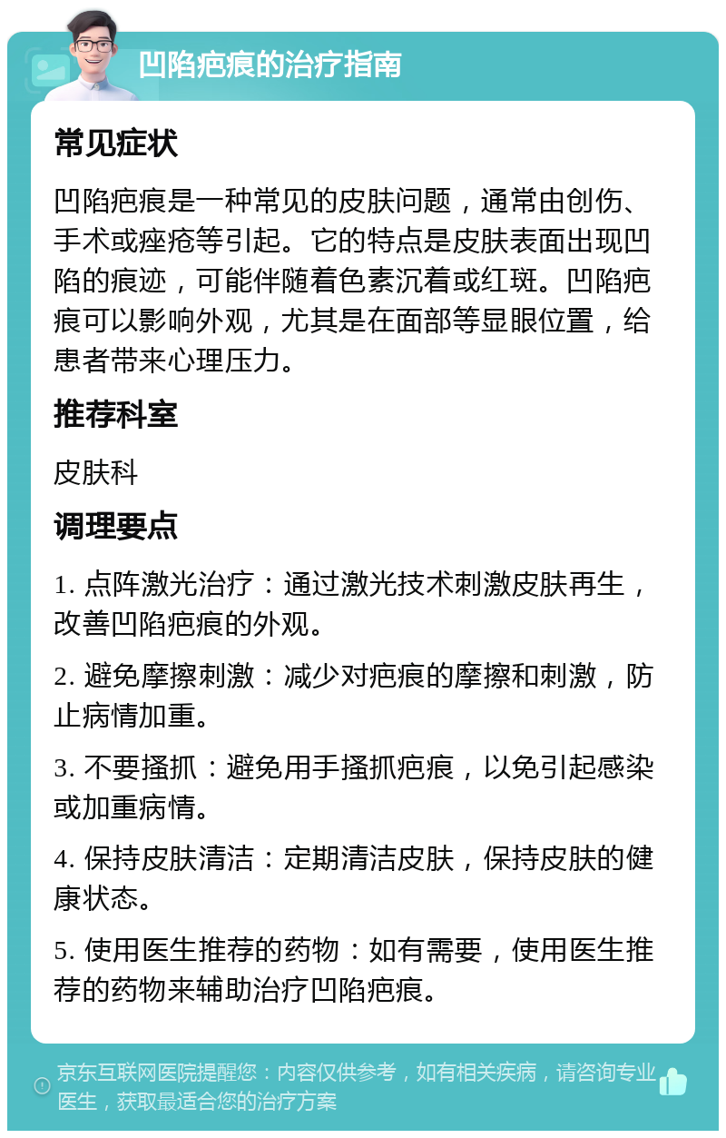 凹陷疤痕的治疗指南 常见症状 凹陷疤痕是一种常见的皮肤问题，通常由创伤、手术或痤疮等引起。它的特点是皮肤表面出现凹陷的痕迹，可能伴随着色素沉着或红斑。凹陷疤痕可以影响外观，尤其是在面部等显眼位置，给患者带来心理压力。 推荐科室 皮肤科 调理要点 1. 点阵激光治疗：通过激光技术刺激皮肤再生，改善凹陷疤痕的外观。 2. 避免摩擦刺激：减少对疤痕的摩擦和刺激，防止病情加重。 3. 不要搔抓：避免用手搔抓疤痕，以免引起感染或加重病情。 4. 保持皮肤清洁：定期清洁皮肤，保持皮肤的健康状态。 5. 使用医生推荐的药物：如有需要，使用医生推荐的药物来辅助治疗凹陷疤痕。