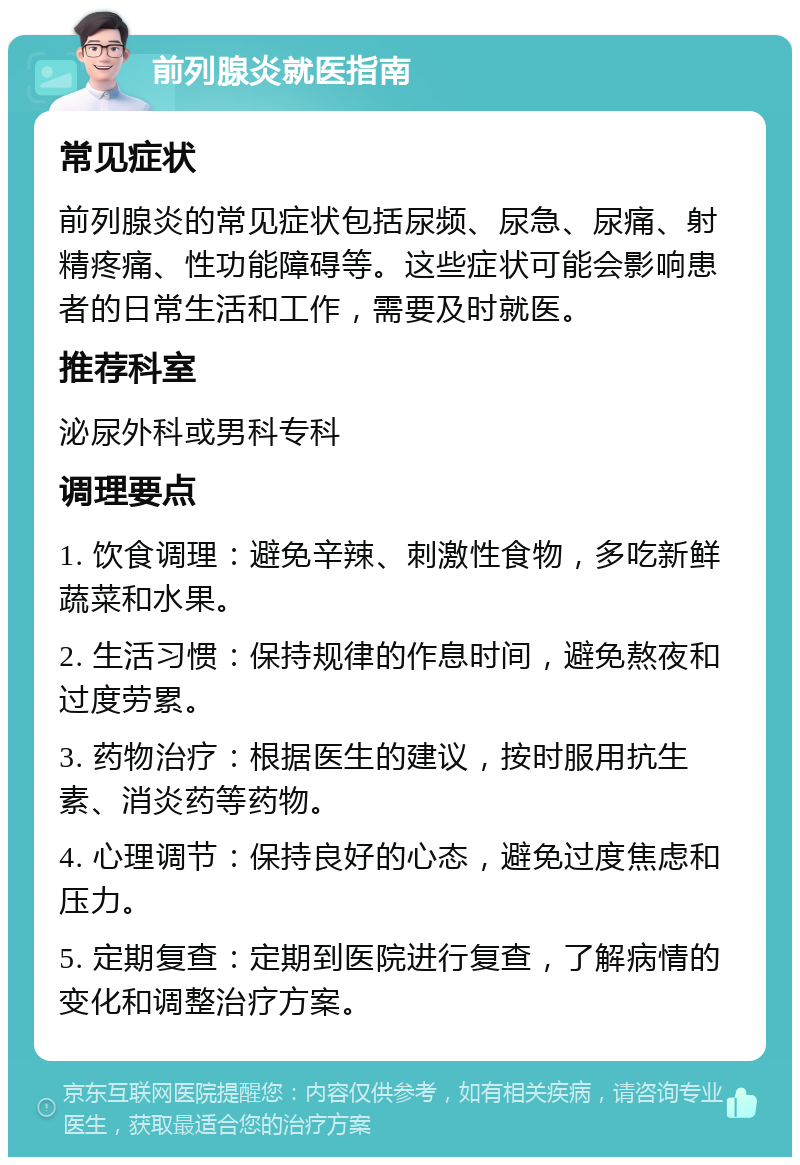 前列腺炎就医指南 常见症状 前列腺炎的常见症状包括尿频、尿急、尿痛、射精疼痛、性功能障碍等。这些症状可能会影响患者的日常生活和工作，需要及时就医。 推荐科室 泌尿外科或男科专科 调理要点 1. 饮食调理：避免辛辣、刺激性食物，多吃新鲜蔬菜和水果。 2. 生活习惯：保持规律的作息时间，避免熬夜和过度劳累。 3. 药物治疗：根据医生的建议，按时服用抗生素、消炎药等药物。 4. 心理调节：保持良好的心态，避免过度焦虑和压力。 5. 定期复查：定期到医院进行复查，了解病情的变化和调整治疗方案。