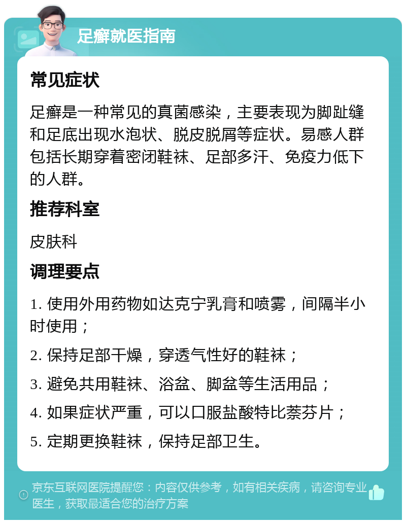 足癣就医指南 常见症状 足癣是一种常见的真菌感染，主要表现为脚趾缝和足底出现水泡状、脱皮脱屑等症状。易感人群包括长期穿着密闭鞋袜、足部多汗、免疫力低下的人群。 推荐科室 皮肤科 调理要点 1. 使用外用药物如达克宁乳膏和喷雾，间隔半小时使用； 2. 保持足部干燥，穿透气性好的鞋袜； 3. 避免共用鞋袜、浴盆、脚盆等生活用品； 4. 如果症状严重，可以口服盐酸特比萘芬片； 5. 定期更换鞋袜，保持足部卫生。