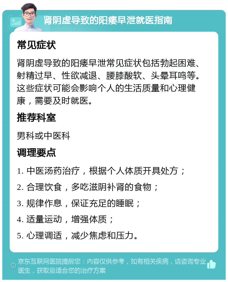 肾阴虚导致的阳痿早泄就医指南 常见症状 肾阴虚导致的阳痿早泄常见症状包括勃起困难、射精过早、性欲减退、腰膝酸软、头晕耳鸣等。这些症状可能会影响个人的生活质量和心理健康，需要及时就医。 推荐科室 男科或中医科 调理要点 1. 中医汤药治疗，根据个人体质开具处方； 2. 合理饮食，多吃滋阴补肾的食物； 3. 规律作息，保证充足的睡眠； 4. 适量运动，增强体质； 5. 心理调适，减少焦虑和压力。