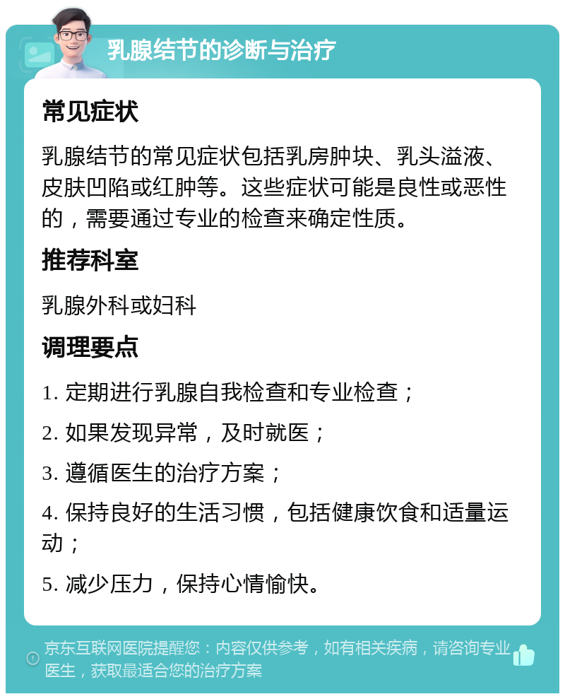 乳腺结节的诊断与治疗 常见症状 乳腺结节的常见症状包括乳房肿块、乳头溢液、皮肤凹陷或红肿等。这些症状可能是良性或恶性的，需要通过专业的检查来确定性质。 推荐科室 乳腺外科或妇科 调理要点 1. 定期进行乳腺自我检查和专业检查； 2. 如果发现异常，及时就医； 3. 遵循医生的治疗方案； 4. 保持良好的生活习惯，包括健康饮食和适量运动； 5. 减少压力，保持心情愉快。