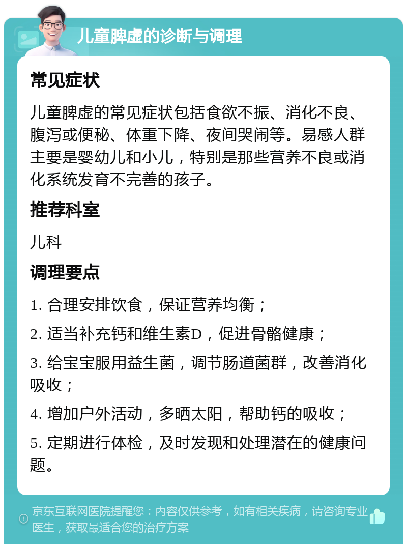 儿童脾虚的诊断与调理 常见症状 儿童脾虚的常见症状包括食欲不振、消化不良、腹泻或便秘、体重下降、夜间哭闹等。易感人群主要是婴幼儿和小儿，特别是那些营养不良或消化系统发育不完善的孩子。 推荐科室 儿科 调理要点 1. 合理安排饮食，保证营养均衡； 2. 适当补充钙和维生素D，促进骨骼健康； 3. 给宝宝服用益生菌，调节肠道菌群，改善消化吸收； 4. 增加户外活动，多晒太阳，帮助钙的吸收； 5. 定期进行体检，及时发现和处理潜在的健康问题。