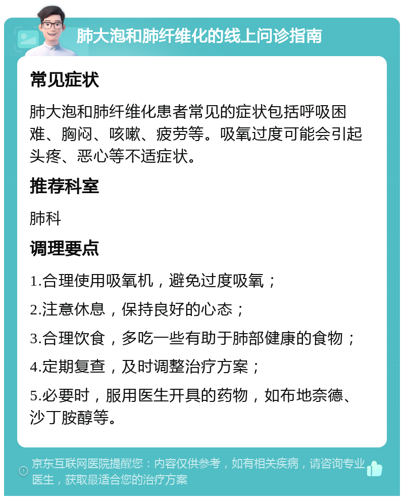 肺大泡和肺纤维化的线上问诊指南 常见症状 肺大泡和肺纤维化患者常见的症状包括呼吸困难、胸闷、咳嗽、疲劳等。吸氧过度可能会引起头疼、恶心等不适症状。 推荐科室 肺科 调理要点 1.合理使用吸氧机，避免过度吸氧； 2.注意休息，保持良好的心态； 3.合理饮食，多吃一些有助于肺部健康的食物； 4.定期复查，及时调整治疗方案； 5.必要时，服用医生开具的药物，如布地奈德、沙丁胺醇等。